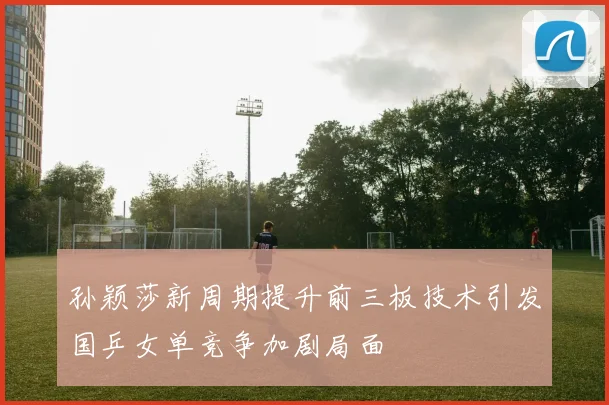 孙颖莎新周期提升前三板技术引发国乒女单竞争加剧局面