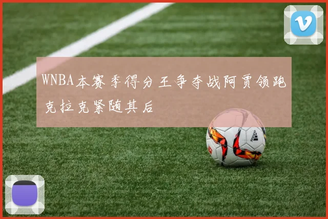 WNBA本赛季得分王争夺战阿贾领跑克拉克紧随其后