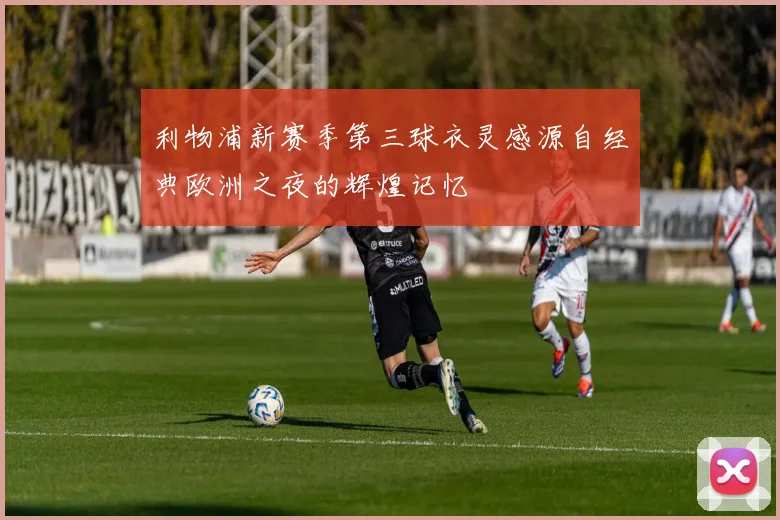利物浦新赛季第三球衣灵感源自经典欧洲之夜的辉煌记忆