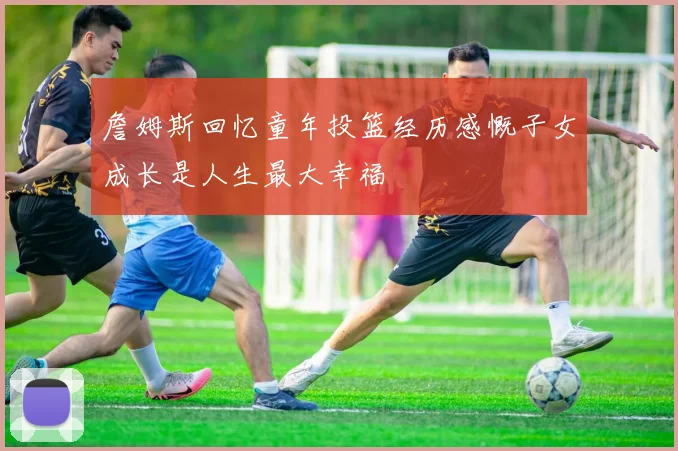 詹姆斯回忆童年投篮经历感慨子女成长是人生最大幸福