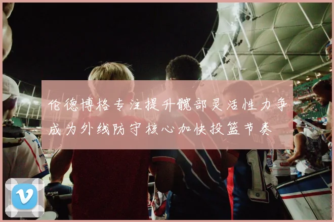 伦德博格专注提升髋部灵活性力争成为外线防守核心加快投篮节奏