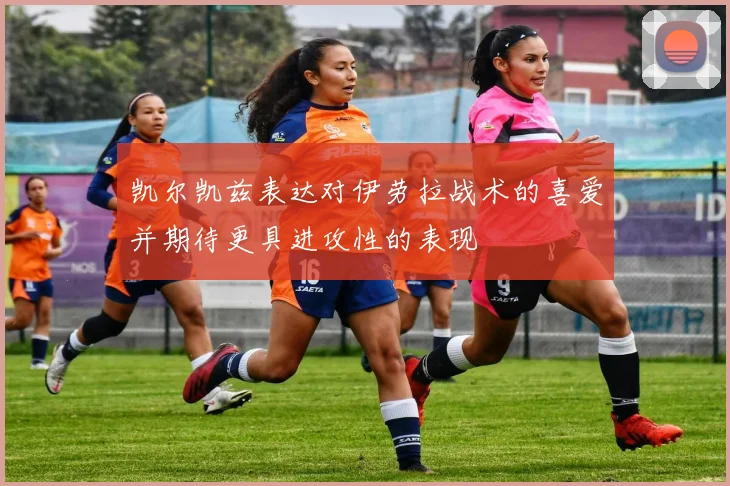 凯尔凯兹表达对伊劳拉战术的喜爱并期待更具进攻性的表现