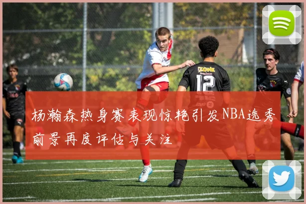 杨瀚森热身赛表现惊艳引发NBA选秀前景再度评估与关注