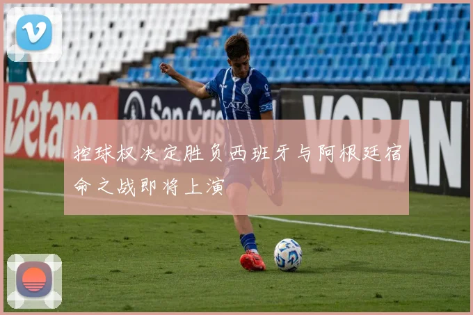 控球权决定胜负西班牙与阿根廷宿命之战即将上演