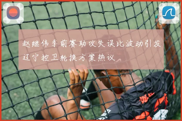 赵继伟季前赛助攻失误比波动引发辽宁控卫轮换方案热议