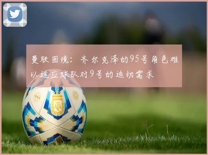 曼联困境：齐尔克泽的95号角色难以适应球队对9号的迫切需求